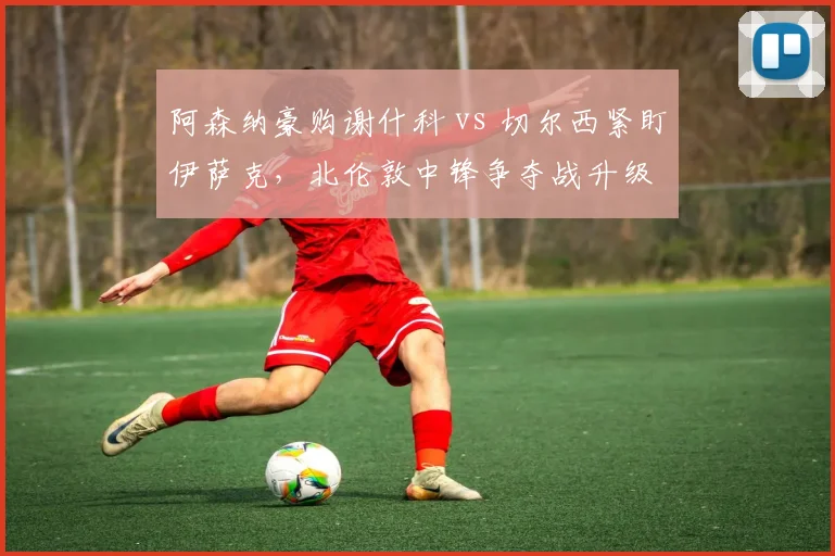 阿森纳豪购谢什科 vs 切尔西紧盯伊萨克,北伦敦中锋争夺战升级